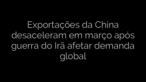 ​Exportações da China desaceleram em março após guerra do Irã afetar demanda global 